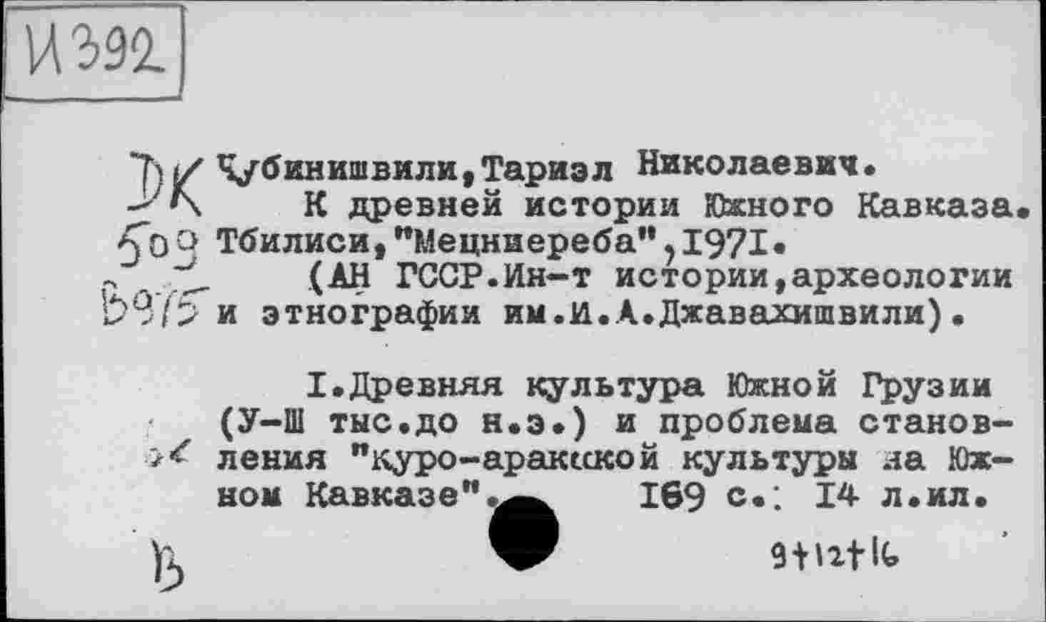 ﻿ИЖ __J
ХЧ/бинишвили,Тариэл Николаевич.
К древней истории Южного Кавказа 5*0 Q Тбилиси, "Мецниереба", 1971«
Р	(АН ГССР.Ин-т истории,археологии
и этнографии им.и.А.Джавахишвили).
I.Древняя культура Южной Грузии (У-Ш тыс.до н.э.) и проблема становления "куро-арак«кой культуры на Юж-
ном Кавказе"
169 с.; 14 л.ил.